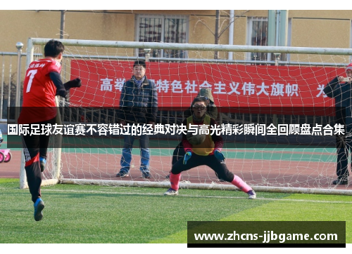 国际足球友谊赛不容错过的经典对决与高光精彩瞬间全回顾盘点合集 国际足球友谊赛不容错过的经典对决与高光精彩瞬间全回顾盘点合集