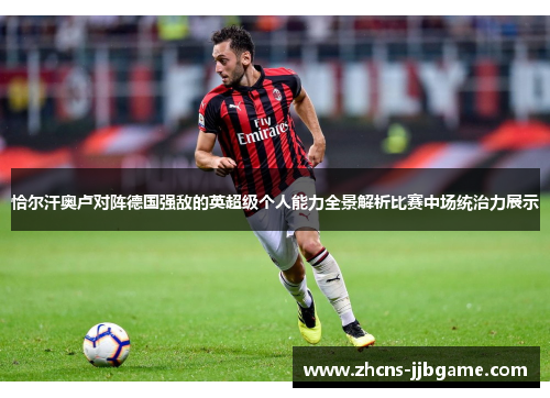 恰尔汗奥卢对阵德国强敌的英超级个人能力全景解析比赛中场统治力展示