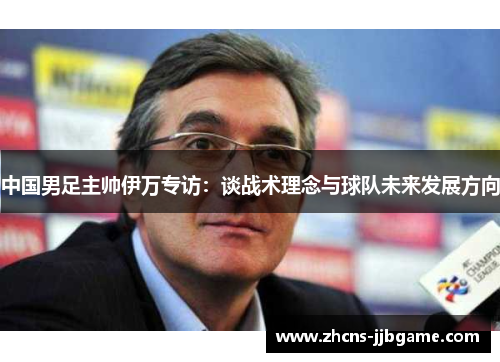 中国男足主帅伊万专访:谈战术理念与球队未来发展方向 中国男足主帅伊万专访:谈战术理念与球队未来发展方向
