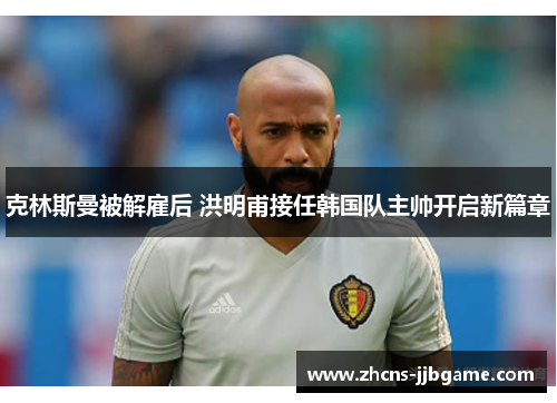 克林斯曼被解雇后 洪明甫接任韩国队主帅开启新篇章 克林斯曼被解雇后 洪明甫接任韩国队主帅开启新篇章
