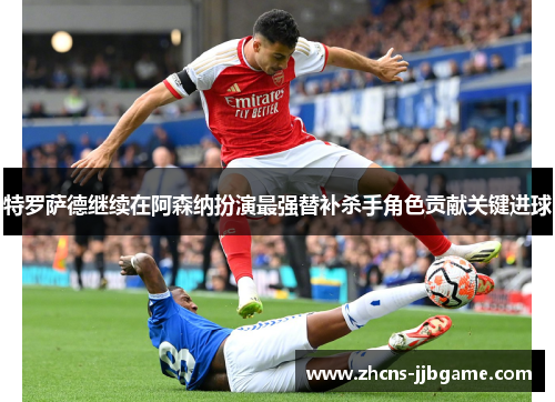 特罗萨德继续在阿森纳扮演最强替补杀手角色贡献关键进球
