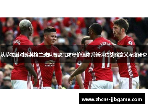 从萨拉赫对阵英格兰球队看欧冠防守价值体系新评估战略意义深度研究